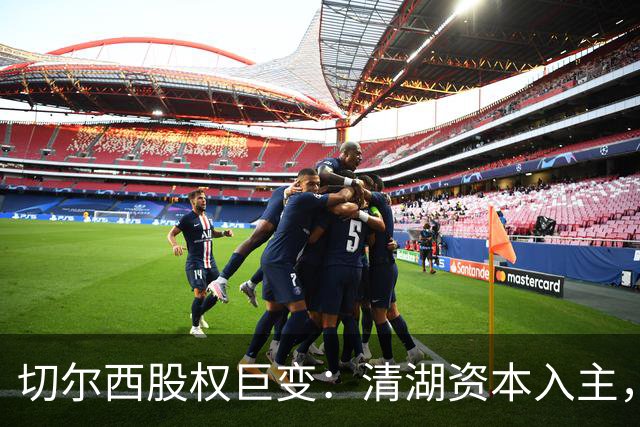切尔西股权巨变：清湖资本入主，蓝军新纪元开启
